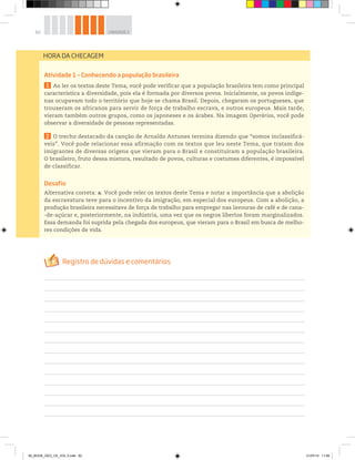 62 UNIDADE 2
Atividade 1 – Conhecendo a população brasileira
1 Ao ler os textos deste Tema, você pode verificar que a população brasileira tem como principal
característica a diversidade, pois ela é formada por diversos povos. Inicialmente, os povos indíge-
nas ocupavam todo o território que hoje se chama Brasil. Depois, chegaram os portugueses, que
trouxeram os africanos para servir de força de trabalho escrava, e outros europeus. Mais tarde,
vieram também outros grupos, como os japoneses e os árabes. Na imagem Operários, você pode
observar a diversidade de pessoas representadas.
2 O trecho destacado da canção de Arnaldo Antunes termina dizendo que “somos inclassificá-
veis”. Você pode relacionar essa afirmação com os textos que leu neste Tema, que tratam dos
imigrantes de diversas origens que vieram para o Brasil e constituíram a população brasileira.
O brasileiro, fruto dessa mistura, resultado de povos, culturas e costumes diferentes, é impossível
de classificar.
Desafio
Alternativa correta: a. Você pode reler os textos deste Tema e notar a importância que a abolição
da escravatura teve para o incentivo da imigração, em especial dos europeus. Com a abolição, a
produção brasileira necessitava de força de trabalho para empregar nas lavouras de café e de cana-
-de-açúcar e, posteriormente, na indústria, uma vez que os negros libertos foram marginalizados.
Essa demanda foi suprida pela chegada dos europeus, que vieram para o Brasil em busca de melho-
res condições de vida.
HORA DA CHECAGEM
00_BOOK_GEO_CE_VOL 2.indb 62 21/07/14 11:59
 