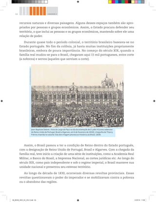 64 UNIDADE 2
recursos naturais e diversas paisagens. Alguns desses espaços também são apro-
priados por pessoas e grupos econômicos. Assim, o Estado procura defender seu
território, o que inclui as pessoas e os grupos econômicos, mantendo sobre ele uma
relação de poder.
Durante quase todo o período colonial, o território brasileiro baseava-se no
Estado português. No fim da colônia, já havia muitas instituições propriamente
brasileiras, embora de pouca importância. No começo do século XIX, quando a
família real mudou-se para o Brasil, chegaram aqui 15 mil portugueses, entre corte
(a nobreza) e servos (aqueles que serviam a corte).
Assim, o Brasil passou a ter a condição de Reino dentro do Estado português,
com a designação de Reino Unido de Portugal, Brasil e Algarves. Com a chegada da
família real, teve início a criação de uma série de instituições, como a Academia Real
Militar, o Banco do Brasil, a Imprensa Nacional, as cortes jurídicas etc. Ao longo do
século XIX, como país independente e sob o regime imperial, o Brasil manteve sua
unidade nacional e preservou seu extenso território.
Ao longo da década de 1830, ocorreram diversas revoltas provinciais. Essas
revoltas questionavam o poder do imperador e se mobilizavam contra a pobreza
ou o abandono das regiões.
Jean-Baptiste Debret. Vista do Largo do Paço no dia da aclamação de D. João VI [como soberano
do Reino Unido de Portugal, Brasil e Algarves, em 6 de fevereiro de 1818]. Litografia de Thierry
Frèrres inserida no volume 3 da obra Viagem pitoresca e histórica ao Brasil, 1839.
©
Fundação
Biblioteca
Nacional
00_BOOK_GEO_CE_VOL 2.indb 64 21/07/14 11:59
 