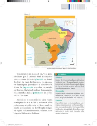 11
UNIDADE 1
Relacionando os mapas 1 e 2, você pode
perceber que o Cerrado está distribuído
por extensas áreas de planalto no Brasil
Central. No caso da Caatinga, ela aparece
em formações planálticas e também em
áreas de depressão situadas no sertão
nordestino. Na faixa litorânea dessa região,
estão localizadas as planícies e as terras
baixas costeiras.
As plantas e os animais de uma região
interagem entre si e com o ambiente onde
estão, o que significa que o clima, o relevo,
o solo, a quantidade e a distribuição de água
na região influenciam essas relações. Esse
conjunto é chamado de bioma.
Mapa 2
Planalto
Forma de relevo situada em altitudes
variáveis, que é desgastada pela erosão,
provocada principalmente pela água
da chuva, ventos, neve ou geleiras. Seu
topo é relativamente plano.
Depressão
Superfície de diferentes origens e pro-
cessos de formação, que está mais
baixa do que as áreas em seu entorno.
Planície
Superfície mais ou menos plana, nor-
malmente encontrada em baixas altitu-
des, como as de regiões litorâneas. Nela
predomina a deposição de sedimentos
retirados de partes mais elevadas pela
água e por ventos.
Glossário
©
Maps
World
Brasil: relevo
Fonte: AB’SABER, Aziz N. O relevo brasileiro e seus problemas. In: AZEVEDO, Aroldo de. Brasil: a terra e o homem, v. 1.
São Paulo: Companhia Editora Nacional, 1964, p. 155 (limites aproximados).
00_BOOK_GEO_CE_VOL 2.indb 11 21/07/14 11:58
 