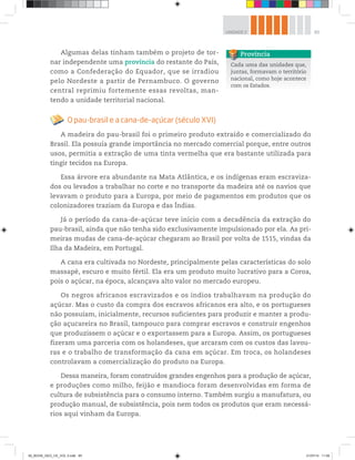 65
UNIDADE 2
Algumas delas tinham também o projeto de tor-
nar independente uma província do restante do País,
como a Confederação do Equador, que se irradiou
pelo Nordeste a partir de Pernambuco. O governo
central reprimiu fortemente essas revoltas, man-
tendo a unidade territorial nacional.
O pau-brasil e a cana-de-açúcar (século XVI)
A madeira do pau-brasil foi o primeiro produto extraído e comercializado do
Brasil. Ela possuía grande importância no mercado comercial porque, entre outros
usos, permitia a extração de uma tinta vermelha que era bastante utilizada para
tingir tecidos na Europa.
Essa árvore era abundante na Mata Atlântica, e os indígenas eram escraviza-
dos ou levados a trabalhar no corte e no transporte da madeira até os navios que
levavam o produto para a Europa, por meio de pagamentos em produtos que os
colonizadores traziam da Europa e das Índias.
Já o período da cana-de-açúcar teve início com a decadência da extração do
pau-brasil, ainda que não tenha sido exclusivamente impulsionado por ela. As pri-
meiras mudas de cana-de-açúcar chegaram ao Brasil por volta de 1515, vindas da
Ilha da Madeira, em Portugal.
A cana era cultivada no Nordeste, principalmente pelas características do solo
massapé, escuro e muito fértil. Ela era um produto muito lucrativo para a Coroa,
pois o açúcar, na época, alcançava alto valor no mercado europeu.
Os negros africanos escravizados e os índios trabalhavam na produção do
açúcar. Mas o custo da compra dos escravos africanos era alto, e os portugueses
não possuíam, inicialmente, recursos suficientes para produzir e manter a produ-
ção açucareira no Brasil, tampouco para comprar escravos e construir engenhos
que produzissem o açúcar e o exportassem para a Europa. Assim, os portugueses
fizeram uma parceria com os holandeses, que arcaram com os custos das lavou-
ras e o trabalho de transformação da cana em açúcar. Em troca, os holandeses
controlavam a comercialização do produto na Europa.
Dessa maneira, foram construídos grandes engenhos para a produção de açúcar,
e produções como milho, feijão e mandioca foram desenvolvidas em forma de
cultura de subsistência para o consumo interno. Também surgiu a manufatura, ou
produção manual, de subsistência, pois nem todos os produtos que eram necessá-
rios aqui vinham da Europa.
Cada uma das unidades que,
juntas, formavam o território
nacional, como hoje acontece
com os Estados.
Província
00_BOOK_GEO_CE_VOL 2.indb 65 21/07/14 11:59
 