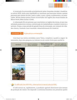 67
UNIDADE 2
A mineração foi promovida principalmente pelas chamadas entradas e bandeiras,
no século XVIII. Estas eram expedições ou caravanas que buscavam metais e pedras
preciosas pelo interior do País, como o cobre, o ouro, a prata, os diamantes e as esme-
raldas. Muitas dessas pedras foram encontradas nas regiões dos atuais Estados de
Minas Gerais, Mato Grosso e Goiás.
A urbanização foi um processo que caracterizou as regiões das minas, já que essa
atividade proporciona intensa concentração de trabalhadores e também comércio e
serviços. Graças a esse período de grande força da mineração, um conjunto de cida-
des cresceu, trazendo como resultado o desenvolvimento do comércio.
ATIVIDADE 2 A pecuária e a mineração
Com base nos textos estudados neste Tema, complete o quadro a seguir. Se
necessário, faça uma pesquisa na internet ou em outros livros para auxiliá-lo.
Atividade
Qual é o produto
dessa atividade?
Quem realizava esse
trabalho? Como ele
era feito?
Em qual região do
País era encontrado?
O café (séculos XIX-XX), a borracha e o cacau (século XIX)
O café tornou-se, rapidamente, a produção agrícola dominante (em termos
de produção de valor) e fez expandir a economia brasileira nas primeiras quatro
©
Almir
Bindilatti/Sambaphoto
©
Ricardo
Teles/Pulsar
Imagens
GEO_CE_VOL 2_U2.indd 67 04/09/14 10:56
 