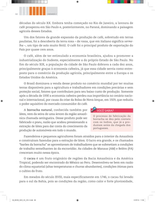 68 UNIDADE 2
décadas do século XX. Embora tenha começado no Rio de Janeiro, a lavoura de
café prosperou em São Paulo e, posteriormente, no Paraná, dominando a paisagem
agrícola desses Estados.
Um dos fatores da grande expansão da produção de café, sobretudo em terras
paulistas, foi a descoberta da terra roxa – de rossa, que em italiano significa verme-
lha –, um tipo de solo muito fértil. O café foi o principal produto de exportação do
País por quase cem anos.
O café, além de ter estimulado a economia brasileira, ajudou a promover a
industrialização do Sudeste, especialmente a do próprio Estado de São Paulo. No
fim do século XIX, a população da cidade de São Paulo dobrava a cada dez anos,
principalmente graças à economia cafeeira, já que essa cidade servia como entre-
posto para o comércio da produção agrícola, principalmente entre a Europa e os
Estados Unidos da América.
O Brasil dominava a venda desse produto no comércio mundial por ter muitas
terras disponíveis para a agricultura e trabalhadores em condições precárias e sem
proteção social, fatores que contribuíam para seu baixo custo de produção. Somente
após a década de 1930 a economia cafeeira perdeu sua importância no cenário nacio-
nal e internacional, por causa da crise da Bolsa de Nova Iorque, em 1929, que reduziu
o poder aquisitivo do mercado consumidor do café.
A borracha natural, conhecida também por
látex, vem da seiva de uma árvore da região amazô-
nica chamada seringueira. Desse produto pode ser
fabricado o pneu, razão que acabou pressionando a
extração de látex para dar conta do crescimento da
produção de automóveis em todo o mundo.
Fazendeiros e pequenos agricultores foram atraídos para o interior da Amazônia
e construíram fazendas para a extração de látex. O lucro era grande, e os chamados
“barões da borracha” se aproveitavam de trabalhadores que se submetiam a condições
de trabalho semelhantes às da escravidão. As cidades de Manaus (AM) e Belém (PA)
cresceram muito nessa época.
O cacau é um fruto originário de regiões da Bacia Amazônica e da América
Tropical, podendo ser encontrado do México ao Peru. Desenvolveu-se bem em razão
do clima equatorial (altas temperaturas e chuvas abundantes), condições ótimas para
o cultivo do fruto.
Em meados do século XVIII, mais especificamente em 1746, o cacau foi levado
para o sul da Bahia, pois as condições da região, como calor e forte pluviosidade,
O processo de fabricação da
borracha se deu pelo contato
com os índios, que já a pro-
duziam antes da chegada dos
portugueses.
00_BOOK_GEO_CE_VOL 2.indb 68 21/07/14 11:59
 