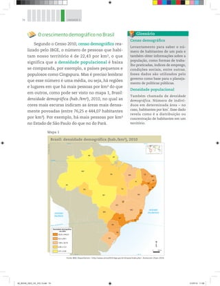 74 UNIDADE 3
O crescimento demográfico no Brasil
Segundo o Censo 2010, censo demográfico rea-
lizado pelo IBGE, o número de pessoas que habi-
tam nosso território é de 22,43 por km2, o que
significa que a densidade populacional é baixa
se comparada, por exemplo, a países pequenos e
populosos como Cingapura. Mas é preciso lembrar
que esse número é uma média, ou seja, há regiões
e lugares em que há mais pessoas por km2 do que
em outros, como pode ser visto no mapa 1, Brasil:
densidade demográfica (hab./km2), 2010, no qual as
cores mais escuras indicam as áreas mais densa-
mente povoadas (entre 76,25 e 444,07 habitantes
por km2). Por exemplo, há mais pessoas por km2
no Estado de São Paulo do que no do Pará.
Mapa 1
Censo demográfico
Levantamento para saber o nú-
mero de habitantes de um país e
também obter informações sobre a
população, como formas de traba-
lho praticadas, índices de emprego,
condições sociais, entre outras.
Esses dados são utilizados pelo
governo como base para o planeja-
mento de políticas públicas.
Densidade populacional
Também chamada de densidade
demográfica. Número de indiví-
duos em determinada área – no
caso, habitantes por km2
. Esse dado
revela como é a distribuição ou
concentração de habitantes em um
território.
Glossário
©
Maps
World
70° O 40° O
70° O 40° O
OCEANO
ATLÂNTICO
OCEANO
PACÍFICO
Trópico de Capricórnio
Equador
MT
MS
GO
TO
MG
DF
MA
PI
SP
PR
RJ
ES
BA
AL
PE
PB
RN
CE
PA
AP
RR
AC
RO
AM
SE
SC
RS
Densidade demográfica
em 2010
2,01 a 4,69
4,98 a 12,4
17,65 a 39,79
52,4 a 66,7
76,25 a 444,07
0 286 km
Brasil: densidade demográfica (hab./km2), 2010
Fonte: IBGE. Disponível em: http://www.censo2010.ibge.gov.br/sinopse/index.php. Acesso em: 19 jan. 2014.
00_BOOK_GEO_CE_VOL 2.indb 74 21/07/14 11:59
 