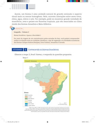 12 UNIDADE 1
Assim, um bioma é uma unidade natural de grande extensão e aspecto
visual mais ou menos homogêneo. Nele, ocorrem interações entre seres vivos,
clima, água, relevo e solo. Por exemplo, pode-se encontrar grande variedade de
mamíferos, aves e peixes em florestas tropicais, que são associadas ao clima
úmido dos biomas Amazônia e Mata Atlântica.
Geografia ƺ Volume 2
Biomas brasileiros: riqueza e diversidade 1
Por meio da viagem de um caminhoneiro pelas estradas do País, você poderá compreender
melhor as relações entre as condições climáticas, o tipo de vegetação e as atividades econômicas
dos biomas Campos Sulinos (Pampas), Zona Costeira, Amazônia e Cerrado.
ATIVIDADE 1 Conhecendo os biomas brasileiros
Observe o mapa 3, Brasil: biomas, e responda às questões propostas.
Mapa 3
Brasil: biomas
THÉRY, Hervé; MELLO-THÉRY, Neli Aparecida de. Atlas do Brasil: disparidades e dinâmicas do território.
São Paulo: Edusp, 2005, p. 69. Mapa original (base cartográfica com generalização; algumas feições do território
nacional não estão representadas). O bioma Zona Costeira ocupa uma faixa estreita ao longo de praticamente todo
litoral brasileiro, porém, por questões de escala, não pode ser observado no mapa [nota do editor].
GEO_CE_VOL 2_U1.indd 12 05/09/14 08:33
 