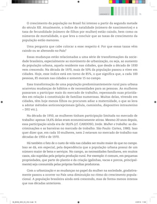 75
UNIDADE 3
O crescimento da população no Brasil foi intenso a partir da segunda metade
do século XX. Atualmente, o índice de natalidade (número de nascimentos) e a
taxa de fecundidade (número de filhos por mulher) estão caindo, bem como os
números de mortalidade, o que leva a concluir que as taxas de crescimento da
população estão menores.
Uma pergunta que cabe colocar a esse respeito é: Por que essas taxas vêm
caindo ou se alterando no País?
Essas mudanças estão relacionadas a uma série de transformações da socie-
dade brasileira, especialmente ao movimento de urbanização, ou seja, ao aumento
da população urbana, aquela residente nas cidades, que desde a década de 1930
vem crescendo. Na década de 1970, mais de 50% da população passou a viver em
cidades. Hoje, esse índice está em torno de 85%, o que significa que, a cada 100
pessoas, 85 moram nas cidades e somente 15 no campo.
Essa transformação de uma população predominantemente rural para urbana
acarretou mudanças de hábitos e de necessidades para as pessoas. As mulheres
passaram a participar mais do mercado de trabalho, repensando suas priorida-
des em relação à constituição de famílias numerosas. Muitas delas, vivendo em
cidades, têm hoje menos filhos ou procuram adiar a maternidade, o que as leva
a adotar métodos anticoncepcionais (pílula, camisinha, dispositivo intrauterino
− DIU etc.).
Na década de 1950, as mulheres tinham participação limitada no mercado de
trabalho: apenas 14,6% delas eram economicamente ativas. Mesmo 20 anos depois,
essa participação ainda era de 18,6% (cf. CARDOSO, Irede. Mulher e trabalho: as dis-
criminações e as barreiras no mercado de trabalho. São Paulo: Cortez, 1980). Isso
quer dizer que, em cada 10 mulheres, nem 2 estavam no mercado de trabalho nas
décadas de 1950 e de 1970.
Há também o fato de o custo de vida nas cidades ser muito maior do que no campo.
Isso se dá, em especial, pela dependência que a população urbana possui de um
número maior de bens e serviços. No campo, as necessidades familiares, em muitos
casos, são supridas pela própria produção rural. Por exemplo: é comum, em pequenas
propriedades, que parte do plantio e da criação (galinhas, vacas e porcos, principal-
mente) seja consumida pelas próprias famílias produtoras.
Com a urbanização e as mudanças no papel da mulher na sociedade, gradativa-
mente passou a ocorrer no País uma diminuição no ritmo do crescimento popula-
cional. A população brasileira ainda está crescendo, mas de forma menos intensa
que nas décadas anteriores.
00_BOOK_GEO_CE_VOL 2.indb 75 21/07/14 11:59
 