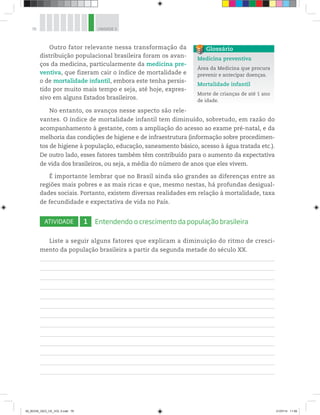 76 UNIDADE 3
Outro fator relevante nessa transformação da
distribuição populacional brasileira foram os avan-
ços da medicina, particularmente da medicina pre-
ventiva, que fizeram cair o índice de mortalidade e
o de mortalidade infantil, embora este tenha persis-
tido por muito mais tempo e seja, até hoje, expres-
sivo em alguns Estados brasileiros.
No entanto, os avanços nesse aspecto são rele-
vantes. O índice de mortalidade infantil tem diminuído, sobretudo, em razão do
acompanhamento à gestante, com a ampliação do acesso ao exame pré-natal, e da
melhoria das condições de higiene e de infraestrutura (informação sobre procedimen-
tos de higiene à população, educação, saneamento básico, acesso à água tratada etc.).
De outro lado, esses fatores também têm contribuído para o aumento da expectativa
de vida dos brasileiros, ou seja, a média do número de anos que eles vivem.
É importante lembrar que no Brasil ainda são grandes as diferenças entre as
regiões mais pobres e as mais ricas e que, mesmo nestas, há profundas desigual-
dades sociais. Portanto, existem diversas realidades em relação à mortalidade, taxa
de fecundidade e expectativa de vida no País.
ATIVIDADE 1 Entendendo o crescimento da população brasileira
Liste a seguir alguns fatores que explicam a diminuição do ritmo de cresci-
mento da população brasileira a partir da segunda metade do século XX.
Medicina preventiva
Área da Medicina que procura
prevenir e antecipar doenças.
Mortalidade infantil
Morte de crianças de até 1 ano
de idade.
Glossário
00_BOOK_GEO_CE_VOL 2.indb 76 21/07/14 11:59
 
