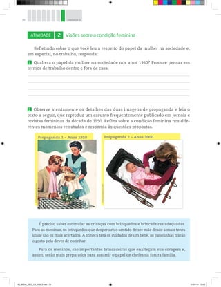 78 UNIDADE 3
ATIVIDADE 2 Visões sobre a condição feminina
Refletindo sobre o que você leu a respeito do papel da mulher na sociedade e,
em especial, no trabalho, responda:
1 Qual era o papel da mulher na sociedade nos anos 1950? Procure pensar em
termos de trabalho dentro e fora de casa.
2 Observe atentamente os detalhes das duas imagens de propaganda e leia o
texto a seguir, que reproduz um assunto frequentemente publicado em jornais e
revistas femininas da década de 1950. Reflita sobre a condição feminina nos dife-
rentes momentos retratados e responda às questões propostas.
É preciso saber estimular as crianças com brinquedos e brincadeiras adequadas.
Para as meninas, os brinquedos que despertam o sentido de ser mãe desde a mais tenra
idade são os mais acertados. A boneca terá os cuidados de um bebê, as panelinhas trarão
o gosto pelo dever de cozinhar.
Para os meninos, são importantes brincadeiras que enalteçam sua coragem e,
assim, serão mais preparados para assumir o papel de chefes da futura família.
Propaganda 1 – Anos 1950 Propaganda 2 – Anos 2000
©
Shawn
Roberts/123RF
©
The
Advertising
Archives
00_BOOK_GEO_CE_VOL 2.indb 78 21/07/14 12:00
 