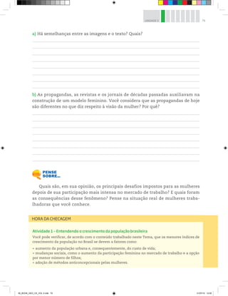 79
UNIDADE 3
a) Há semelhanças entre as imagens e o texto? Quais?
b) As propagandas, as revistas e os jornais de décadas passadas auxiliavam na
construção de um modelo feminino. Você considera que as propagandas de hoje
são diferentes no que diz respeito à visão da mulher? Por quê?
Quais são, em sua opinião, os principais desafios impostos para as mulheres
depois de sua participação mais intensa no mercado de trabalho? E quais foram
as consequências desse fenômeno? Pense na situação real de mulheres traba-
lhadoras que você conhece.
Atividade 1 – Entendendo o crescimento da população brasileira
Você pode verificar, de acordo com o conteúdo trabalhado neste Tema, que os menores índices de
crescimento da população no Brasil se devem a fatores como:
raumento da população urbana e, consequentemente, do custo de vida;
rmudanças sociais, como o aumento da participação feminina no mercado de trabalho e a opção
por menor número de filhos;
radoção de métodos anticoncepcionais pelas mulheres.
HORA DA CHECAGEM
00_BOOK_GEO_CE_VOL 2.indb 79 21/07/14 12:00
 