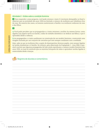 80 UNIDADE 3
Atividade 2 – Visões sobre a condição feminina
1 Para responder a essa pergunta, você pode retomar o texto O crescimento demográfico no Brasil e
observar que na sociedade dos anos 1950 era limitado o número de mulheres que trabalhava fora
de casa. Na maioria dos casos, os homens sustentavam a família e as mulheres cuidavam da casa
e dos filhos.
2
a) Você pode perceber que as propagandas e o texto retratam a mulher da mesma forma: como
alguém cujo papel é servir ao marido, cuidar do trabalho doméstico e se dedicar aos filhos, o que é
aprendido desde a infância.
b) As propagandas e o texto auxiliavam na construção de um modelo feminino, construindo uma
imagem formada por um conjunto de conceitos que nem sempre condiziam com a realidade.
Hoje, sabe-se que as mulheres têm a opção de desempenhar diversos papéis, nem sempre ligados
às tarefas domésticas e à família. No entanto, pela observação da Propaganda 2 – Anos 2000, é pos-
sível concluir que algumas propagandas de hoje ainda reproduzem o mesmo modelo feminino dos
anos 1950, no qual se estimula que as meninas brinquem de mães e aprendam tarefas ligadas à
maternidade desde crianças.
HORA
DA
CHECAGEM
00_BOOK_GEO_CE_VOL 2.indb 80 21/07/14 12:00
 
