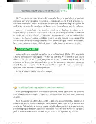 81
No Tema anterior, você viu que há uma relação entre as dinâmicas popula-
cionais e as transformações espaciais e sociais ocorridas no Brasil: urbanização,
desenvolvimento de novas atividades econômicas, aumento da participação da
mulher no mercado de trabalho e queda nas taxas de natalidade e de fecundidade.
Agora, você vai refletir sobre as relações entre a produção econômica e a pro-
dução do espaço urbano, favorecidas também pela criação de infraestruturas
(transportes, comunicação etc.). Espera-se, com esse estudo, que você possa com-
preender melhor as relações sociedade-espaço, ou seja, como o espaço geográfico
condiciona e é condicionado pelas mudanças provocadas por homens e mulheres,
bem como pelo aumento ou diminuição da população em determinada região.
A migração para as cidades grandes, entre as décadas de 1950 e 1970, respondia
à busca por melhores condições de vida e de trabalho. Você acredita que houve
melhoria de vida para a população que se deslocou? Como era a vida no local de
origem e no de destino, pensando nos meios de transporte, nas ruas, no centro
da cidade e no abastecimento de alimentos? O que você sabe sobre, por exemplo,
questões como a moradia dessas pessoas?
Registre suas reflexões nas linhas a seguir.
As alterações da população urbana e rural no Brasil
Você conhece pessoas que moravam no campo e depois foram viver em cidades?
Esse processo, conhecido como êxodo rural, tornou-se mais intenso a partir da década
de 1940.
Essa dinâmica foi reforçada quando as políticas governamentais passaram a
oferecer incentivo à implementação de indústrias, bem como à expansão de sua
produção. Antes disso, a população era mais fixada no campo, em fazendas, em
pequenas propriedades ou pequenos povoados baseados em atividades agrícolas,
pois as atividades econômicas mais importantes eram ligadas à agricultura.
TEMA 2
População, industrialização e urbanização
00_BOOK_GEO_CE_VOL 2.indb 81 21/07/14 12:00
 