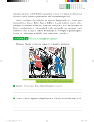 83
UNIDADE 3
condições para que os trabalhadores pudessem realizar suas atividades. Portanto, a
industrialização e a urbanização estiveram relacionadas nesse processo.
Com o crescimento das indústrias e o aumento da população nas cidades, prin-
cipalmente nos Estados de São Paulo e do Rio de Janeiro, também houve a neces-
sidade de mais trabalhadores para o setor de serviços e as áreas de infraestrutura
básica, especialmente as relacionadas à saúde, à educação e ao transporte, o que
contribuiu ainda mais para a oferta de empregos e a formação de grupos especia-
lizados em cada área de atividade, como os serviços e o comércio.
ATIVIDADE 1 Processos migratórios no Brasil
Observe a figura a seguir para responder às questões propostas.
©
Paulo
Savala
José Miguel da Silva. Os retirantes, 2004. Xilogravura. Bezerros (PE).
1 Como os personagens dessa obra estão representados?
2 Como o processo representado pela figura se relaciona à urbanização no Brasil?
00_BOOK_GEO_CE_VOL 2.indb 83 21/07/14 12:00
 