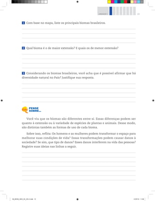 13
UNIDADE 1
1 Com base no mapa, liste os principais biomas brasileiros.
2 Qual bioma é o de maior extensão? E quais os de menor extensão?
3 Considerando os biomas brasileiros, você acha que é possível afirmar que há
diversidade natural no País? Justifique sua resposta.
Você viu que os biomas são diferentes entre si. Essas diferenças podem ser
quanto à extensão ou à variedade de espécies de plantas e animais. Desse modo,
são distintas também as formas de uso de cada bioma.
Sobre isso, reflita: Os homens e as mulheres podem transformar o espaço para
melhorar suas condições de vida? Essas transformações podem causar danos à
sociedade? Se sim, que tipo de danos? Esses danos interferem na vida das pessoas?
Registre suas ideias nas linhas a seguir.
00_BOOK_GEO_CE_VOL 2.indb 13 21/07/14 11:58
 