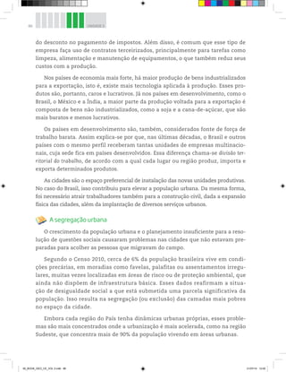 86 UNIDADE 3
do desconto no pagamento de impostos. Além disso, é comum que esse tipo de
empresa faça uso de contratos terceirizados, principalmente para tarefas como
limpeza, alimentação e manutenção de equipamentos, o que também reduz seus
custos com a produção.
Nos países de economia mais forte, há maior produção de bens industrializados
para a exportação, isto é, existe mais tecnologia aplicada à produção. Esses pro-
dutos são, portanto, caros e lucrativos. Já nos países em desenvolvimento, como o
Brasil, o México e a Índia, a maior parte da produção voltada para a exportação é
composta de bens não industrializados, como a soja e a cana-de-açúcar, que são
mais baratos e menos lucrativos.
Os países em desenvolvimento são, também, considerados fonte de força de
trabalho barata. Assim explica-se por que, nas últimas décadas, o Brasil e outros
países com o mesmo perfil receberam tantas unidades de empresas multinacio-
nais, cuja sede fica em países desenvolvidos. Essa diferença chama-se divisão ter-
ritorial do trabalho, de acordo com a qual cada lugar ou região produz, importa e
exporta determinados produtos.
As cidades são o espaço preferencial de instalação das novas unidades produtivas.
No caso do Brasil, isso contribuiu para elevar a população urbana. Da mesma forma,
foi necessário atrair trabalhadores também para a construção civil, dada a expansão
física das cidades, além da implantação de diversos serviços urbanos.
A segregação urbana
O crescimento da população urbana e o planejamento insuficiente para a reso-
lução de questões sociais causaram problemas nas cidades que não estavam pre-
paradas para acolher as pessoas que migravam do campo.
Segundo o Censo 2010, cerca de 6% da população brasileira vive em condi-
ções precárias, em moradias como favelas, palafitas ou assentamentos irregu-
lares, muitas vezes localizadas em áreas de risco ou de proteção ambiental, que
ainda não dispõem de infraestrutura básica. Esses dados reafirmam a situa-
ção de desigualdade social a que está submetida uma parcela significativa da
população. Isso resulta na segregação (ou exclusão) das camadas mais pobres
no espaço da cidade.
Embora cada região do País tenha dinâmicas urbanas próprias, esses proble-
mas são mais concentrados onde a urbanização é mais acelerada, como na região
Sudeste, que concentra mais de 90% da população vivendo em áreas urbanas.
00_BOOK_GEO_CE_VOL 2.indb 86 21/07/14 12:00
 