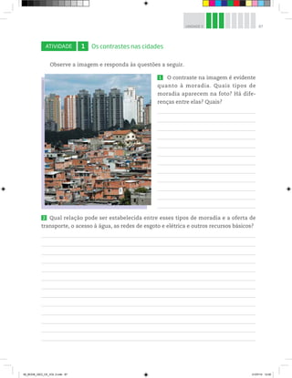 87
UNIDADE 3
ATIVIDADE 1 Os contrastes nas cidades
Observe a imagem e responda às questões a seguir.
1 O contraste na imagem é evidente
quanto à moradia. Quais tipos de
moradia aparecem na foto? Há dife-
renças entre elas? Quais?
2 Qual relação pode ser estabelecida entre esses tipos de moradia e a oferta de
transporte, o acesso à água, as redes de esgoto e elétrica e outros recursos básicos?
©
Eduardo
Knapp/Folhapress
00_BOOK_GEO_CE_VOL 2.indb 87 21/07/14 12:00
 