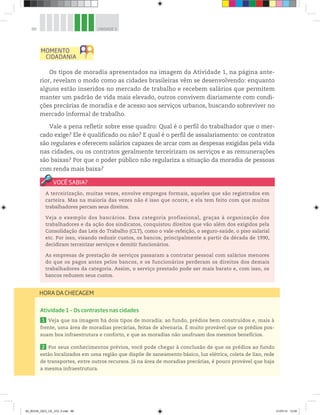 88 UNIDADE 3
A terceirização, muitas vezes, envolve empregos formais, aqueles que são registrados em
carteira. Mas na maioria das vezes não é isso que ocorre, e ela tem feito com que muitos
trabalhadores percam seus direitos.
Veja o exemplo dos bancários. Essa categoria profissional, graças à organização dos
trabalhadores e da ação dos sindicatos, conquistou direitos que vão além dos exigidos pela
Consolidação das Leis do Trabalho (CLT), como o vale-refeição, o seguro-saúde, o piso salarial
etc. Por isso, visando reduzir custos, os bancos, principalmente a partir da década de 1990,
decidiram terceirizar serviços e demitir funcionários.
As empresas de prestação de serviços passaram a contratar pessoal com salários menores
do que os pagos antes pelos bancos, e os funcionários perderam os direitos dos demais
trabalhadores da categoria. Assim, o serviço prestado pode ser mais barato e, com isso, os
bancos reduzem seus custos.
Atividade 1 – Os contrastes nas cidades
1 Veja que na imagem há dois tipos de moradia: ao fundo, prédios bem construídos e, mais à
frente, uma área de moradias precárias, feitas de alvenaria. É muito provável que os prédios pos-
suam boa infraestrutura e conforto, e que as moradias não usufruam dos mesmos benefícios.
2 Por seus conhecimentos prévios, você pode chegar à conclusão de que os prédios ao fundo
estão localizados em uma região que dispõe de saneamento básico, luz elétrica, coleta de lixo, rede
de transportes, entre outros recursos. Já na área de moradias precárias, é pouco provável que haja
a mesma infraestrutura.
HORA DA CHECAGEM
Os tipos de moradia apresentados na imagem da Atividade 1, na página ante-
rior, revelam o modo como as cidades brasileiras vêm se desenvolvendo: enquanto
alguns estão inseridos no mercado de trabalho e recebem salários que permitem
manter um padrão de vida mais elevado, outros convivem diariamente com condi-
ções precárias de moradia e de acesso aos serviços urbanos, buscando sobreviver no
mercado informal de trabalho.
Vale a pena refletir sobre esse quadro: Qual é o perfil do trabalhador que o mer-
cado exige? Ele é qualificado ou não? E qual é o perfil de assalariamento: os contratos
são regulares e oferecem salários capazes de arcar com as despesas exigidas pela vida
nas cidades, ou os contratos geralmente terceirizam os serviços e as remunerações
são baixas? Por que o poder público não regulariza a situação da moradia de pessoas
com renda mais baixa?
00_BOOK_GEO_CE_VOL 2.indb 88 21/07/14 12:00
 