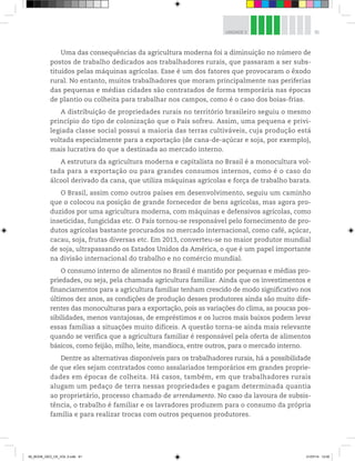 91
UNIDADE 3
Uma das consequências da agricultura moderna foi a diminuição no número de
postos de trabalho dedicados aos trabalhadores rurais, que passaram a ser subs-
tituídos pelas máquinas agrícolas. Esse é um dos fatores que provocaram o êxodo
rural. No entanto, muitos trabalhadores que moram principalmente nas periferias
das pequenas e médias cidades são contratados de forma temporária nas épocas
de plantio ou colheita para trabalhar nos campos, como é o caso dos boias-frias.
A distribuição de propriedades rurais no território brasileiro seguiu o mesmo
princípio do tipo de colonização que o País sofreu. Assim, uma pequena e privi-
legiada classe social possui a maioria das terras cultiváveis, cuja produção está
voltada especialmente para a exportação (de cana-de-açúcar e soja, por exemplo),
mais lucrativa do que a destinada ao mercado interno.
A estrutura da agricultura moderna e capitalista no Brasil é a monocultura vol-
tada para a exportação ou para grandes consumos internos, como é o caso do
álcool derivado da cana, que utiliza máquinas agrícolas e força de trabalho barata.
O Brasil, assim como outros países em desenvolvimento, seguiu um caminho
que o colocou na posição de grande fornecedor de bens agrícolas, mas agora pro-
duzidos por uma agricultura moderna, com máquinas e defensivos agrícolas, como
inseticidas, fungicidas etc. O País tornou-se responsável pelo fornecimento de pro-
dutos agrícolas bastante procurados no mercado internacional, como café, açúcar,
cacau, soja, frutas diversas etc. Em 2013, converteu-se no maior produtor mundial
de soja, ultrapassando os Estados Unidos da América, o que é um papel importante
na divisão internacional do trabalho e no comércio mundial.
O consumo interno de alimentos no Brasil é mantido por pequenas e médias pro-
priedades, ou seja, pela chamada agricultura familiar. Ainda que os investimentos e
financiamentos para a agricultura familiar tenham crescido de modo significativo nos
últimos dez anos, as condições de produção desses produtores ainda são muito dife-
rentes das monoculturas para a exportação, pois as variações do clima, as poucas pos-
sibilidades, menos vantajosas, de empréstimos e os lucros mais baixos podem levar
essas famílias a situações muito difíceis. A questão torna-se ainda mais relevante
quando se verifica que a agricultura familiar é responsável pela oferta de alimentos
básicos, como feijão, milho, leite, mandioca, entre outros, para o mercado interno.
Dentre as alternativas disponíveis para os trabalhadores rurais, há a possibilidade
de que eles sejam contratados como assalariados temporários em grandes proprie-
dades em épocas de colheita. Há casos, também, em que trabalhadores rurais
alugam um pedaço de terra nessas propriedades e pagam determinada quantia
ao proprietário, processo chamado de arrendamento. No caso da lavoura de subsis-
tência, o trabalho é familiar e os lavradores produzem para o consumo da própria
família e para realizar trocas com outros pequenos produtores.
00_BOOK_GEO_CE_VOL 2.indb 91 21/07/14 12:00
 