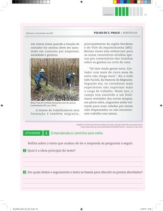 93
UNIDADE 3
Trabalho no corte de cana tem dias contados, diz estudo. Folha de S.Paulo, Mercado. Disponível em:
http://www1.folha.uol.com.br/fsp/dinheiro/fi1109200730.htm. Acesso em: 11 abr. 2014.
ATIVIDADE 1 Entendendo o caminho sem volta
Reflita sobre o texto que acabou de ler e responda às perguntas a seguir.
1 Qual é a ideia principal do texto?
2 Em quais dados e argumentos o texto se baseia para discutir os pontos abordados?
em outras áreas quando a função de
cortador for extinta deve ser assu-
mido em conjunto por empresas,
sociedade e governo.
A massa de trabalhadores sem
formação é também migrante,
principalmente da região Nordeste
e do Vale do Jequitinhonha (MG).
Muitas vezes eles embarcam para
as zonas canavieiras atraídos ape-
nas por comentários dos vizinhos
sobre os ganhos no corte da cana.
“Só tem vindo gente nova. Cor-
tador com mais de cinco anos de
safra não chega mais”, diz a irmã
Inês Facioli, da Pastoral do Migrante.
Segundo ela, os cortadores mais
experientes não suportam mais
a carga de trabalho. Neste ano, o
campo tem assistido a um fenô-
meno revelador dos novos tempos:
em plena safra, migrantes estão vol-
tando para suas cidades por terem
sido dispensados ou não encontra-
rem trabalho nas usinas.
São Paulo, 11 de setembro de 2007 FOLHA DE S. PAULO | AGROFOLHA
©
Delfim
Martins/Pulsar
Imagens
Boias-frias em colheita manual de cana-de-açúcar,
Cordeirópolis (SP), jun. 2010.
00_BOOK_GEO_CE_VOL 2.indb 93 21/07/14 12:00
 