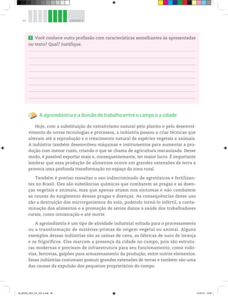 94 UNIDADE 3
3 Você conhece outra profissão com características semelhantes às apresentadas
no texto? Qual? Justifique.
A agroindústria e a divisão do trabalho entre o campo e a cidade
Hoje, com a substituição do extrativismo natural pelo plantio e pelo desenvol-
vimento de novas tecnologias e processos, a indústria passou a criar técnicas que
alteram até a reprodução e o crescimento natural de espécies vegetais e animais.
A indústria também desenvolveu máquinas e instrumentos para aumentar a pro-
dução com menor custo, criando o que se chama de agricultura mecanizada. Desse
modo, é possível exportar mais e, consequentemente, ter maior lucro. É importante
lembrar que essa produção de alimentos ocorre em grandes extensões de terra e
provoca uma profunda transformação no espaço da zona rural.
Também é preciso ressaltar o uso indiscriminado de agrotóxicos e fertilizan-
tes no Brasil. Eles são substâncias químicas que combatem as pragas e as doen-
ças vegetais e animais, mas que apenas atuam nos sintomas e não combatem
as causas do surgimento dessas pragas e doenças. As consequências desse uso
são a destruição dos microrganismos do solo, podendo torná-lo infértil, a conta-
minação dos alimentos e a promoção de sérios danos à saúde dos trabalhadores
rurais, como intoxicação e até morte.
A agroindústria é um tipo de atividade industrial voltada para o processamento
ou a transformação de matérias-primas de origem vegetal ou animal. Alguns
exemplos dessas indústrias são as usinas de cana, as fábricas de suco de laranja
e os frigoríficos. Elas marcam a presença da cidade no campo, pois são estrutu-
ras modernas e precisam de infraestrutura para seu funcionamento, como rodo-
vias, ferrovias, galpões para armazenamento da produção, entre outros elementos.
Essas indústrias costumam possuir grandes extensões de terras e também são uma
das causas da expulsão dos pequenos proprietários do campo.
00_BOOK_GEO_CE_VOL 2.indb 94 21/07/14 12:00
 