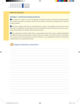 14 UNIDADE 1
Atividade 1 – Conhecendo os biomas brasileiros
1 Ao observar o mapa e as cores da legenda, você pode verificar que há sete grandes biomas
no território brasileiro: Amazônia, Cerrado, Mata Atlântica, Pantanal, Caatinga, Zona Costeira e
Campos Sulinos.
2 Note que a região verde-clara é a predominante no mapa, o que significa que o bioma de maior
extensão é a Amazônia. Já os biomas de menor extensão são a Zona Costeira (em azul-escuro), o
Pantanal (em bege) e os Campos Sulinos (em azul-claro).
3 Para responder à questão, reflita sobre o que aprendeu neste Tema, sobre a grande diversidade
dos diferentes biomas que existem no Brasil. Pense, por exemplo, nas florestas densas e fechadas,
com muitas árvores, da Amazônia e da Mata Atlântica, e nas vegetações rasteiras e abertas dos
Campos Sulinos e em parte do Cerrado.
HORA DA CHECAGEM
00_BOOK_GEO_CE_VOL 2.indb 14 21/07/14 11:58
 