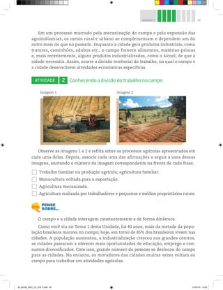 95
UNIDADE 3
Em um processo marcado pela mecanização do campo e pela expansão das
agroindústrias, os meios rural e urbano se complementam e dependem um do
outro mais do que no passado. Enquanto a cidade gera produtos industriais, como
tratores, caminhões, adubos etc., o campo fornece alimentos, matérias-primas
e, mais recentemente, alguns produtos industrializados, como o álcool, de que a
cidade necessita. Assim, ocorre a divisão territorial do trabalho, na qual o campo e
a cidade desenvolvem atividades econômicas específicas.
ATIVIDADE 2 Conhecendo a divisão do trabalho no campo
Imagem 1 Imagem 2
©
Carlos
Goldgrub/Opção
Brasil
Imagens
©
Ingram
Publishing/Diomedia
Observe as imagens 1 e 2 e reflita sobre os processos agrícolas apresentados em
cada uma delas. Depois, associe cada uma das afirmações a seguir a uma dessas
imagens, anotando o número da imagem correspondente na frente de cada frase.
… Trabalho familiar na produção agrícola; agricultura familiar.
… Monocultura voltada para a exportação.
… Agricultura mecanizada.
… Agricultura realizada por trabalhadores e pequenos e médios proprietários rurais.
O campo e a cidade interagem constantemente e de forma dinâmica.
Como você viu no Tema 1 desta Unidade, há 40 anos, mais da metade da popu-
lação brasileira morava no campo; hoje, em torno de 85% dos brasileiros vivem nas
cidades. A população aumentou, a industrialização cresceu nos grandes centros,
as cidades passaram a oferecer mais oportunidades de educação, emprego e con-
sumos diversificados. Com isso, grande número de pessoas se deslocou do campo
para as cidades. No entanto, os moradores das cidades muitas vezes voltam ao
campo para trabalhar em atividades agrícolas.
00_BOOK_GEO_CE_VOL 2.indb 95 21/07/14 12:00
 