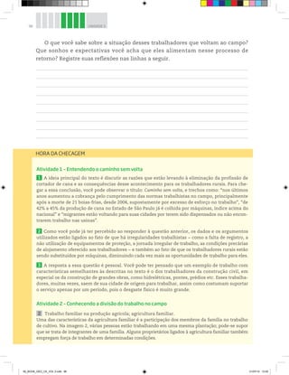 96 UNIDADE 3
O que você sabe sobre a situação desses trabalhadores que voltam ao campo?
Que sonhos e expectativas você acha que eles alimentam nesse processo de
retorno? Registre suas reflexões nas linhas a seguir.
Atividade 1 – Entendendo o caminho sem volta
1 A ideia principal do texto é discutir as razões que estão levando à eliminação da profissão de
cortador de cana e as consequências desse acontecimento para os trabalhadores rurais. Para che-
gar a essa conclusão, você pode observar o título: Caminho sem volta, e trechos como: “nos últimos
anos aumentou a cobrança pelo cumprimento das normas trabalhistas no campo, principalmente
após a morte de 21 boias-frias, desde 2004, supostamente por excesso de esforço no trabalho”, “de
42% a 45% da produção de cana no Estado de São Paulo já é colhida por máquinas, índice acima do
nacional” e “migrantes estão voltando para suas cidades por terem sido dispensados ou não encon-
trarem trabalho nas usinas”.
2 Como você pode já ter percebido ao responder à questão anterior, os dados e os argumentos
utilizados estão ligados ao fato de que há irregularidades trabalhistas − como a falta de registro, a
não utilização de equipamentos de proteção, a jornada irregular de trabalho, as condições precárias
de alojamento oferecido aos trabalhadores − e também ao fato de que os trabalhadores rurais estão
sendo substituídos por máquinas, diminuindo cada vez mais as oportunidades de trabalho para eles.
3 A resposta a essa questão é pessoal. Você pode ter pensado que um exemplo de trabalho com
características semelhantes às descritas no texto é o dos trabalhadores da construção civil, em
especial os da construção de grandes obras, como hidrelétricas, pontes, prédios etc. Esses trabalha-
dores, muitas vezes, saem de sua cidade de origem para trabalhar, assim como costumam suportar
o serviço apenas por um período, pois o desgaste físico é muito grande.
Atividade 2 – Conhecendo a divisão do trabalho no campo
2 Trabalho familiar na produção agrícola; agricultura familiar.
Uma das características da agricultura familiar é a participação dos membros da família no trabalho
de cultivo. Na imagem 2, várias pessoas estão trabalhando em uma mesma plantação; pode-se supor
que se trata de integrantes de uma família. Alguns proprietários ligados à agricultura familiar também
empregam força de trabalho em determinadas condições.
HORA DA CHECAGEM
00_BOOK_GEO_CE_VOL 2.indb 96 21/07/14 12:00
 