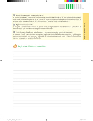 97
UNIDADE 3
1 Monocultura voltada para a exportação.
A monocultura para exportação tem como característica a plantação de um mesmo produto agrí-
cola em grandes extensões de terra. Em geral, nesse tipo de produção são utilizadas máquinas de
grande porte para a realização do cultivo, como é possível observar na imagem 1.
1 Agricultura mecanizada.
A imagem 1 apresenta máquinas de grande porte, que geralmente são utilizadas na agricultura de
exportação e que caracterizam a agricultura mecanizada.
2 Agricultura realizada por trabalhadores e pequenos e médios proprietários rurais.
A imagem 2 pode representar a agricultura realizada por trabalhadores e pequenos e médios pro-
dutores porque nela não aparece a utilização de máquinas de grande porte e é possível identificar
apenas um pequeno grupo trabalhando.
HORA
DA
CHECAGEM
00_BOOK_GEO_CE_VOL 2.indb 97 21/07/14 12:00
 