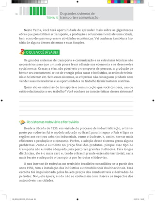 98
Neste Tema, você terá oportunidade de aprender mais sobre as gigantescas
obras que possibilitam o transporte, a produção e o funcionamento de uma cidade,
bem como de suas empresas e atividades econômicas. Vai conhecer também a his-
tória de alguns desses sistemas e suas funções.
Os grandes sistemas de transporte e comunicação e as estruturas técnicas são
necessários para que um país possa levar adiante sua economia e se desenvolva
socialmente. Graças a eles, são possíveis o transporte de pessoas, a produção de
bens e seu escoamento, o uso de energia pelas casas e indústrias, as redes de telefo-
nia e de internet etc. Sem esses sistemas, as empresas não conseguem produzir nem
vender suas mercadorias e as oportunidades de trabalho ficam bastante restritas.
Quais são os sistemas de transporte e comunicação que você conhece, usa ou
estão relacionados a seu trabalho? Você conhece as características desses sistemas?
Os sistemas rodoviário e ferroviário
Desde a década de 1930, em virtude do processo de industrialização, o trans-
porte por rodovias foi o modelo adotado no Brasil para integrar o País e ligar as
regiões aos centros urbanos industriais, como o Sudeste, e, assim, tornar mais
eficientes a produção e o consumo. Porém, a adoção desse sistema gerou alguns
problemas, como o aumento no preço final dos produtos, porque esse tipo de
transporte não é muito adequado para percorrer grandes distâncias. Para longas
distâncias, ele é o mais caro e, tendo o Brasil grande extensão territorial, seria
mais barato e adequado o transporte por ferrovias e hidrovias.
O uso intenso de rodovias no território brasileiro consolidou-se a partir dos
anos 1950, com a instalação das indústrias automobilísticas multinacionais. Essa
escolha foi impulsionada pelos baixos preços dos combustíveis e derivados do
petróleo. Naquela época, ainda não se conheciam com clareza os impactos dos
automóveis nas cidades.
TEMA 5
Os grandes sistemas de
transporte e comunicação
00_BOOK_GEO_CE_VOL 2.indb 98 21/07/14 12:00
 