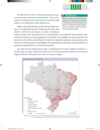 99
UNIDADE 3
Na década de 1990, as estradas passaram por
um processo chamado privatização. Até então,
todas as rodovias eram construídas e mantidas pelo
Estado, nos diferentes níveis de governo.
Depois das privatizações, parte das estradas pas-
sou a ser administrada por empresas privadas, que
obtêm o direito de concessão, ou seja, de explorar
e fazer render seus investimentos na manutenção e na melhoria das estradas. Para
isso, elas utilizam as taxas pagas pelos motoristas nos pedágios, as quais crescem em
número e em valores, aumentando os lucros das empresas privadas que exploram esse
serviço. Os valores gastos nos pedágios são repassados aos produtos comercializados, já
que, para transportá-los, os custos são maiores.
As rodovias são importantes para a integração de muitas regiões e Estados, e,
atualmente, o maior número de rodovias e estradas pavimentadas se encontra na
região Sudeste, como pode ser visto no mapa a seguir.
0 500 km
© HT-2003 MGM-Libergéo
Fonte: Geobase Logit 1997
Balsa (travessia de rio)
Em projeto
Trilha
Estrada não asfaltada em construção
Estrada não asfaltada
Estrada sendo asfaltada
Estrada asfaltada
Pista dupla em construção
Pista dupla
Tipo de estrada
Brasil: tipos de rodovia
Processo pelo qual uma empresa
pública ou algum serviço público
é vendido ao setor privado, que
passa a responder pelos produ-
tos ou serviços anteriormente
oferecidos pelo Estado.
Privatização
THÉRY, Hervé; MELLO-THÉRY, Neli Aparecida de. Atlas do Brasil: disparidades e dinâmicas do território. São Paulo: Edusp, 2005, p. 209.
Mapa original (base cartográfica com generalização; algumas feições do território nacional não estão representadas).
00_BOOK_GEO_CE_VOL 2.indb 99 21/07/14 12:00
 
