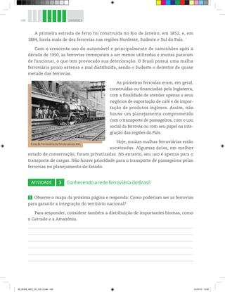 100 UNIDADE 3
A primeira estrada de ferro foi construída no Rio de Janeiro, em 1852, e, em
1884, havia mais de dez ferrovias nas regiões Nordeste, Sudeste e Sul do País.
Com o crescente uso do automóvel e principalmente de caminhões após a
década de 1950, as ferrovias começaram a ser menos utilizadas e muitas pararam
de funcionar, o que tem provocado sua deterioração. O Brasil possui uma malha
ferroviária pouco extensa e mal distribuída, sendo o Sudeste o detentor de quase
metade das ferrovias.
As primeiras ferrovias eram, em geral,
construídas ou financiadas pela Inglaterra,
com a finalidade de atender apenas a seus
negócios de exportação de café e de impor-
tação de produtos ingleses. Assim, não
houve um planejamento comprometido
com o transporte de passageiros, com o uso
social da ferrovia ou com seu papel na inte-
gração das regiões do País.
Hoje, muitas malhas ferroviárias estão
sucateadas. Algumas delas, em melhor
estado de conservação, foram privatizadas. No entanto, seu uso é apenas para o
transporte de cargas. Não houve prioridade para o transporte de passageiros pelas
ferrovias no planejamento do Estado.
ATIVIDADE 1 Conhecendo a rede ferroviária do Brasil
1 Observe o mapa da próxima página e responda: Como poderiam ser as ferrovias
para garantir a integração do território nacional?
Para responder, considere também a distribuição de importantes biomas, como
o Cerrado e a Amazônia.
Estação ferroviária do fim do século XIX.
©
National
Railway
Museum,
London,
UK/Diomedia
00_BOOK_GEO_CE_VOL 2.indb 100 21/07/14 12:00
 