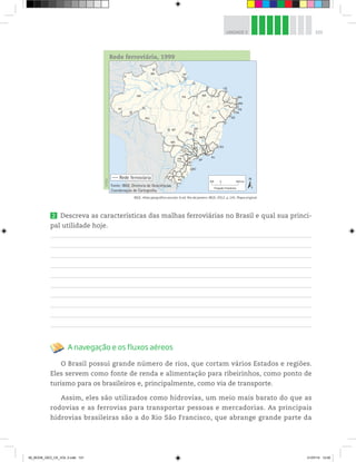 101
UNIDADE 3
Rede ferroviária, 1999
©
IBGE
Rede ferroviária
Projeção Policônica
0 600
300 km
Fonte: IBGE, Diretoria de Geociências,
Coordenação de Cartografia.
IBGE. Atlas geográfico escolar. 6 ed. Rio de Janeiro: IBGE, 2012, p. 141. Mapa original.
2 Descreva as características das malhas ferroviárias no Brasil e qual sua princi-
pal utilidade hoje.
A navegação e os fluxos aéreos
O Brasil possui grande número de rios, que cortam vários Estados e regiões.
Eles servem como fonte de renda e alimentação para ribeirinhos, como ponto de
turismo para os brasileiros e, principalmente, como via de transporte.
Assim, eles são utilizados como hidrovias, um meio mais barato do que as
rodovias e as ferrovias para transportar pessoas e mercadorias. As principais
hidrovias brasileiras são a do Rio São Francisco, que abrange grande parte da
00_BOOK_GEO_CE_VOL 2.indb 101 21/07/14 12:00
 