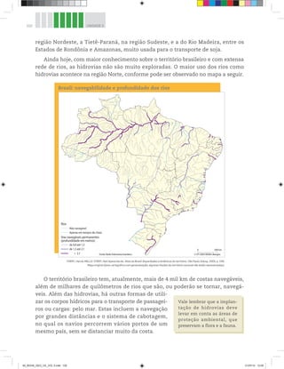 102 UNIDADE 3
região Nordeste, a Tietê-Paraná, na região Sudeste, e a do Rio Madeira, entre os
Estados de Rondônia e Amazonas, muito usada para o transporte de soja.
Ainda hoje, com maior conhecimento sobre o território brasileiro e com extensa
rede de rios, as hidrovias não são muito exploradas. O maior uso dos rios como
hidrovias acontece na região Norte, conforme pode ser observado no mapa a seguir.
Brasil: navegabilidade e profundidade dos rios
0 500 km
© HT-2003 MGM-Libergéo
Fonte: Rede hidroviária brasileira
de 0,8 até 1,3
Vias navegáveis permanentes
(profundidade em metros)
Rios
de 1,3 até 2,1
 2,1
Não navegável
Apenas em tempos de cheia
THÉRY, Hervé; MELLO-THÉRY, Neli Aparecida de. Atlas do Brasil: disparidades e dinâmicas do território. São Paulo: Edusp, 2005, p. 199.
Mapa original (base cartográfica com generalização; algumas feições do território nacional não estão representadas).
O território brasileiro tem, atualmente, mais de 4 mil km de costas navegáveis,
além de milhares de quilômetros de rios que são, ou poderão se tornar, navegá-
veis. Além das hidrovias, há outras formas de utili-
zar os corpos hídricos para o transporte de passagei-
ros ou cargas: pelo mar. Estas incluem a navegação
por grandes distâncias e o sistema de cabotagem,
no qual os navios percorrem vários portos de um
mesmo país, sem se distanciar muito da costa.
Vale lembrar que a implan-
tação de hidrovias deve
levar em conta as áreas de
proteção ambiental, que
preservam a flora e a fauna.
00_BOOK_GEO_CE_VOL 2.indb 102 21/07/14 12:00
 