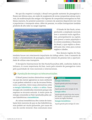 103
UNIDADE 3
No que diz respeito à aviação, o Brasil teve grande aumento de passageiros e
fluxos nos últimos anos, em razão do surgimento de novas companhias aéreas nacio-
nais, da modernização das antigas e do ingresso de companhias estrangeiras no País.
Dessa maneira, foi possível aumentar o número de assentos disponíveis nos voos
e popularizar o transporte aéreo. Além de pessoas, os aviões transportam também
produtos de alto valor ou cargas urgentes.
O Estado de São Paulo, acom-
panhando a ampliação nacional,
teve o aumento mais significa-
tivo, principalmente na capital,
pois possui a maior população e
é o centro econômico e financeiro
do Brasil, o que explica a diver-
sificação das rotas para outras
regiões e cidades.
Nas demais regiões do País,
também houve um crescimento importante do tráfego aéreo. Com o aumento da
renda e o barateamento de passagens, maior número de pessoas tem a oportuni-
dade de utilizar esse transporte.
O Aeroporto Internacional de São Paulo/Guarulhos (SP), conforme dados da
Infraero, é o mais importante do País, tanto pelo número de passageiros como
pela quantidade de voos nacionais e internacionais.
A produção de energia e as telecomunicações
O Brasil possui muitas alternativas energéti-
cas que são menos agressivas ao meio ambiente
e que podem substituir o uso de recursos finitos,
como o petróleo. Entre essas alternativas estão
a energia hidrelétrica, a solar e a eólica. Essas
energias são consideradas renováveis porque não
esgotam os recursos naturais. A maior parte da
energia consumida no País é produzida pelas usi-
nas hidrelétricas e termelétricas.
As usinas termelétricas têm custos de insta-
lação bem menores do que os das hidrelétricas,
mas podem ser muito poluentes, por causa do
uso do carvão mineral. Elas costumam estar
Aeroporto Internacional de São Paulo/Guarulhos (SP).
©
Delfim
Martins/Pulsar
Imagens
Energia hidrelétrica
Aquela gerada pela força da água.
Energia solar
Aquela gerada pela energia do Sol.
Energia eólica
Aquela gerada pela força dos ventos.
No Brasil, é produzida principal-
mente na região Nordeste.
Energia termelétrica
Aquela gerada pela energia do calor.
Glossário
00_BOOK_GEO_CE_VOL 2.indb 103 21/07/14 12:00
 