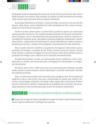 104 UNIDADE 3
localizadas onde há disposição de minas de carvão: Rio Grande do Sul, São Paulo e
Santa Catarina. No entanto, hoje também já existem no País termelétricas movidas
a gás natural, que provocam menor impacto ambiental.
A principal hidrelétrica do Brasil, a Usina de Itaipu, encontra-se na área do Rio
Paraná. Além dessa, outras hidrelétricas estão instaladas no País, como as locali-
zadas nos rios da Bacia Amazônica.
Existem muitas observações a serem feitas quando se pensa na construção
dessas grandes estruturas. Sua implementação necessita de diversas transforma-
ções no espaço, como o desalojamento de populações para construir represas e a
inundação de extensas áreas, que podem acarretar problemas ambientais e sociais.
Dessa forma, a discussão da construção de usinas hidrelétricas conduz sempre à
questão que envolve a relação entre progresso e preservação do meio ambiente.
Hoje se pode observar também o surgimento de algumas alternativas para a
produção de energia: no Estado de São Paulo, muitas usinas de açúcar e álcool
estão usando a queima do bagaço da cana-de-açúcar como fonte primária para a
produção de energia, com o objetivo de se tornarem autossuficientes.
As telecomunicações, ou seja, as comunicações feitas à distância, como a tele-
fonia fixa e a celular, são essenciais para a divulgação de informações e a integra-
ção das pessoas.
No Brasil, entre 1972 e 1998, esse setor era controlado pela Telebrás, quando
então ocorreu sua privatização, sendo substituído o controle estatal pelo controle
de empresas privadas.
Hoje, as telecomunicações são essenciais para qualquer tipo de transação de
negócios e para a vida social. Para que a transmissão de dados seja rápida e efi-
ciente, as tecnologias utilizadas vão desde a fibra óptica (fios muito finos, feitos à
base de vidro) até os satélites. Dependendo da qualidade dos materiais e da tecno-
logia disponível, essa transmissão pode ocorrer de maneira instantânea.
ATIVIDADE 2 Conhecendo a rede elétrica do Brasil e as telecomunicações
1 Quais são os tipos de fontes energéticas usadas no Brasil e quais delas causam
maior impacto ambiental? Justifique sua resposta.
00_BOOK_GEO_CE_VOL 2.indb 104 21/07/14 12:00
 