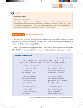 43
UNIDADE 2
MELO NETO, João Cabral de. Morte e vida severina. Rio de Janeiro: Alfaguara, 2007. © by herdeiros de João Cabral de Melo Neto.
ATIVIDADE 1 Morte e vida severina
Enquanto o processo de industrialização se desenvolvia no Sudeste, outras
regiões do País, como o Nordeste, sofriam com a seca, a forte desigualdade social e
a ausência de investimentos públicos.
Leia a seguir um trecho do poema Morte e vida severina, de João Cabral de Melo Neto
(1920-1999), que foi publicado nesse período e ilustra, de modo crítico, esse quadro.
[...] ASSISTE AO ENTERRO DE UM TRABALHADOR DE EITO E OUVE
O QUE DIZEM DO MORTO OS AMIGOS QUE O LEVARAM AO CEMITÉRIO
Morte e vida severina
João Cabral de Melo Neto
Mundo do Trabalho
Migrante: por uma vida melhor
Nesse vídeo, você vai ver como o trabalho dos migrantes nordestinos foi importante para o
desenvolvimento econômico do País, em especial do Estado de São Paulo, nos anos 1950 e 1960,
e como essa presença marcou, e ainda marca, a história de São Paulo, não apenas no aspecto
econômico, mas também em relação a sua cultura e a suas tradições.
− Essa cova em que estás,
com palmos medida,
é a conta menor
que tiraste em vida.
− É de bom tamanho,
nem largo nem fundo,
é a parte que te cabe
deste latifúndio.
− Não é cova grande,
é cova medida,
é a terra que querias
ver dividida.
− É uma cova grande
para teu pouco defunto,
mas estarás mais ancho
que estavas no mundo.
− É uma cova grande
para teu defunto parco,
porém mais que no mundo
te sentirás largo.
− É uma cova grande
para tua carne pouca,
mas a terra dada
não se abre a boca. [...]
00_BOOK_GEO_CE_VOL3.indb 43 11/08/14 11:54
 