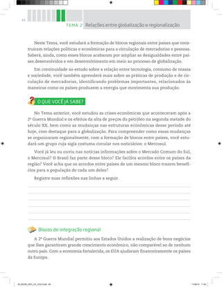 64
Neste Tema, você estudará a formação de blocos regionais entre países que cons-
truíram relações políticas e econômicas para a circulação de mercadorias e pessoas.
Saberá, ainda, como esses blocos acabaram por ampliar as desigualdades entre paí-
ses desenvolvidos e em desenvolvimento em meio ao processo de globalização.
Em continuidade ao estudo sobre a relação entre tecnologia, consumo de massa
e sociedade, você também aprenderá mais sobre as práticas de produção e de cir-
culação de mercadorias, identificando problemas importantes, relacionados às
maneiras como os países produzem a energia que movimenta sua produção.
No Tema anterior, você estudou as crises econômicas que aconteceram após a
2a
Guerra Mundial e os efeitos da alta de preços do petróleo na segunda metade do
século XX, bem como as mudanças nas estruturas econômicas desse período até
hoje, com destaque para a globalização. Para compreender como essas mudanças
se organizaram regionalmente, com a formação de blocos entre países, você estu-
dará um grupo cuja sigla costuma circular nos noticiários: o Mercosul.
Você já leu ou ouviu nas notícias informações sobre o Mercado Comum do Sul,
o Mercosul? O Brasil faz parte desse bloco? Ele facilita acordos entre os países da
região? Você acha que os acordos entre países de um mesmo bloco trazem benefí-
cios para a população de cada um deles?
Registre suas reflexões nas linhas a seguir.
Blocos de integração regional
A 2a
Guerra Mundial permitiu aos Estados Unidos a realização de bons negócios
que lhes garantiram grande crescimento econômico, não comparável ao de nenhum
outro país. Com a economia fortalecida, os EUA ajudaram financeiramente os países
da Europa.
TEMA 2 Relações entre globalização e regionalização
00_BOOK_GEO_CE_VOL3.indb 64 11/08/14 11:54
 