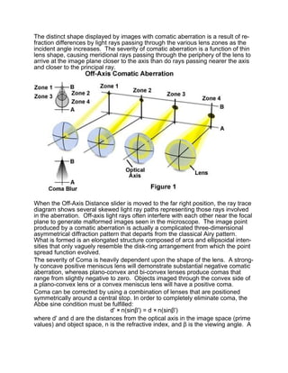 The distinct shape displayed by images with comatic aberration is a result of re-
fraction differences by light rays passing through the various lens zones as the
incident angle increases. The severity of comatic aberration is a function of thin
lens shape, causing meridional rays passing through the periphery of the lens to
arrive at the image plane closer to the axis than do rays passing nearer the axis
and closer to the principal ray.




When the Off-Axis Distance slider is moved to the far right position, the ray trace
diagram shows several skewed light ray paths representing those rays involved
in the aberration. Off-axis light rays often interfere with each other near the focal
plane to generate malformed images seen in the microscope. The image point
produced by a comatic aberration is actually a complicated three-dimensional
asymmetrical diffraction pattern that departs from the classical Airy pattern.
What is formed is an elongated structure composed of arcs and ellipsoidal inten-
sities that only vaguely resemble the disk-ring arrangement from which the point
spread function evolved.
The severity of Coma is heavily dependent upon the shape of the lens. A strong-
ly concave positive meniscus lens will demonstrate substantial negative comatic
aberration, whereas plano-convex and bi-convex lenses produce comas that
range from slightly negative to zero. Objects imaged through the convex side of
a plano-convex lens or a convex meniscus lens will have a positive coma.
Coma can be corrected by using a combination of lenses that are positioned
symmetrically around a central stop. In order to completely eliminate coma, the
Abbe sine condition must be fulfilled:
                              d' × n(sinβ') = d × n(sinβ')
where d' and d are the distances from the optical axis in the image space (prime
values) and object space, n is the refractive index, and β is the viewing angle. A
 