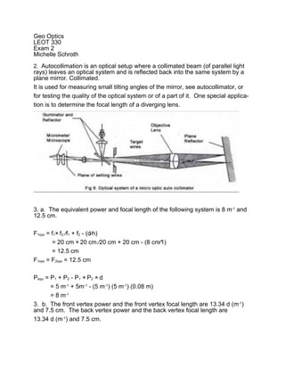 Geo Optics
LEOT 330
Exam 2
Michelle Schroth
2. Autocollimation is an optical setup where a collimated beam (of parallel light
rays) leaves an optical system and is reflected back into the same system by a
plane mirror. Collimated.
It is used for measuring small tilting angles of the mirror, see autocollimator, or
for testing the quality of the optical system or of a part of it. One special applica-
tion is to determine the focal length of a diverging lens.




3. a. The equivalent power and focal length of the following system is 8 m-1 and
12.5 cm.

F1sys = f1× f2 ∕f1 + f2 - (d∕n)
        = 20 cm × 20 cm ∕20 cm + 20 cm - (8 cm∕1)
        = 12.5 cm
F1sys = F2sys = 12.5 cm

Pequ = P1 + P2 - P1 × P2 × d
       = 5 m-1 + 5m-1 - (5 m-1) (5 m-1) (0.08 m)
       = 8 m-1
3. b. The front vertex power and the front vertex focal length are 13.34 d (m-1)
and 7.5 cm. The back vertex power and the back vertex focal length are
13.34 d (m-1) and 7.5 cm.
 