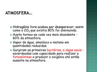  Hidrogénio livre acabou por desaparecer; assim
  como o CO2 que existia 80% foi diminuindo.
 Azoto tornou-se cada vez mais abundante -
  60% da atmosfera.
 Vapor de água, amoníaco e metano em
  quantidades reduzidas.
 Surgiram as primeiras bactérias, e algas azuis -
  esverdeadas com capacidade para realizar a
  fotossíntese e produzir o oxigénio até então
  ausente na atmosfera.
 