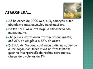  Só há cerca de 2000 M.a. o O2 começou a ser
  abundante esse acumulou na atmosfera.
 Desde 1500 M.A. até hoje, a atmosfera não
  mudou muito.
 Oxigénio e azoto aumentaram gradualmente,
  até 21% de oxigénio e 78% de azoto.
 Dióxido de Carbono continuou a diminuir, devido
  a utilização dos seres vivos na fotossíntese,
  quer na incorporação de rochas carbonatas,
  chegando a valores de 1%.
 