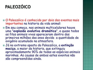  O Paleozóico é conhecido por dois dos eventos mais
  importantes na historia da vida animal:
 Em seu começo, nos animais multicelulares houve
  uma "explosão evolutiva dramática", e quase todos
  os filos animais vivos apareceram dentro dos
  primeiros milhões dos anos devida a quantidade de
  oxigénio acumulado na atmosfera.
 Já no extremo oposto do Paleozóico, a extinção
  maciça, a maior da historia, que extinguiu
  aproximadamente 90% de todas as espécies animais
  marinhas. As causas de ambos estes eventos não
  são compreendidas ainda.
 