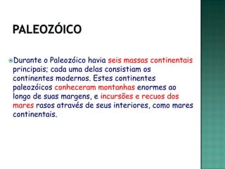 Durante  o Paleozóico havia seis massas continentais
 principais; cada uma delas consistiam os
 continentes modernos. Estes continentes
 paleozóicos conheceram montanhas enormes ao
 longo de suas margens, e incursões e recuos dos
 mares rasos através de seus interiores, como mares
 continentais.
 
