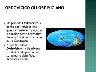    No período Ordoviciano o
    norte dos trópicos era
    quase inteiramente oceano,
    e a maior parte terrestre
    do mundo foi confinada ao
    sul, o Gondwana.
   Durante todo o
    Ordoviciano, o Gondwana
    foi deslocado para o pólo
    sul e muito dele ficou
    debaixo de água.
 