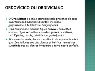   O Ordoviciano é o mais conhecido pela presença de seus
    invertebrados marinhos diversos, incluindo
    graptozoários, trilobitas e braquiopodes.
   Uma comunidade marinha típica conviveu com estes
    animais, algas vermelhas e verdes, peixes primitivos,
    cefalópodes, corais, crinóides, e gastrópodes.
   Mas recentemente, houve a evidência de esporos trietes
    que são similares aos das plantas primitivas terrestres,
    sugerindo que as plantas invadiram a terra neste período.
 