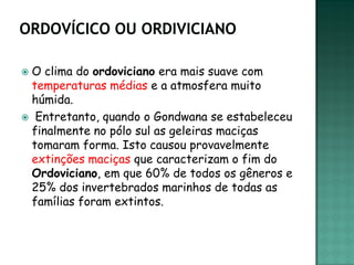 O clima do ordoviciano era mais suave com
 temperaturas médias e a atmosfera muito
 húmida.
 Entretanto, quando o Gondwana se estabeleceu
 finalmente no pólo sul as geleiras maciças
 tomaram forma. Isto causou provavelmente
 extinções maciças que caracterizam o fim do
 Ordoviciano, em que 60% de todos os gêneros e
 25% dos invertebrados marinhos de todas as
 famílias foram extintos.
 