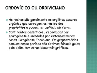  As rochas são geralmente os argilitos escuros,
  orgânico que carregam os restos dos
  graptolitos e podem ter sulfeto de ferro.
 Continentes desérticos , rebaixados por
  epirogênese e invadidos por extensos mares
  rasos. Orogênese Taconiana. Os graptozoários
  comuns nesse período são óptimos fósseis guias
  pois delimitam zonas bioestrátigráficas.
 