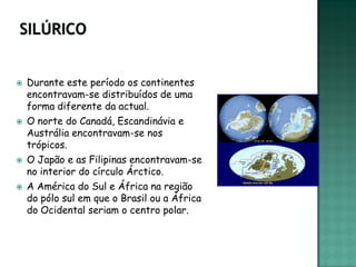    Durante este período os continentes
    encontravam-se distribuídos de uma
    forma diferente da actual.
   O norte do Canadá, Escandinávia e
    Austrália encontravam-se nos
    trópicos.
   O Japão e as Filipinas encontravam-se
    no interior do círculo Árctico.
   A América do Sul e África na região
    do pólo sul em que o Brasil ou a África
    do Ocidental seriam o centro polar.
 