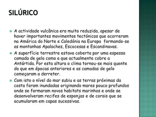    A actividade vulcânica era muito reduzida, apesar de
    haver importantes movimentos tectónicos que ocorreram
    na América do Norte e Caledónia na Europa formando-se
    as montanhas Apalaches, Escocesas e Escandinavas.
   A superfície terrestre estava coberta por uma espessa
    camada de gelo como a que actualmente cobre a
    Antártida. Por esta altura o clima tornou-se mais quente
    do que em épocas anteriores e as camadas de gelo
    começaram a derreter.
   Com isto o nível do mar subiu e as terras próximas da
    costa foram inundadas originando mares pouco profundos
    onde se formaram novos habitats marinhos e onde se
    desenvolveram recifes de esponjas e de corais que se
    acumularam em capas sucessivas.
 