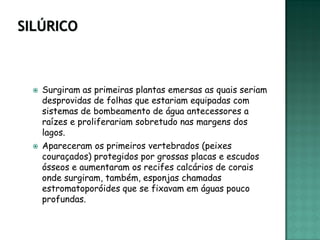   Surgiram as primeiras plantas emersas as quais seriam
    desprovidas de folhas que estariam equipadas com
    sistemas de bombeamento de água antecessores a
    raízes e proliferariam sobretudo nas margens dos
    lagos.
   Apareceram os primeiros vertebrados (peixes
    couraçados) protegidos por grossas placas e escudos
    ósseos e aumentaram os recifes calcários de corais
    onde surgiram, também, esponjas chamadas
    estromatoporóides que se fixavam em águas pouco
    profundas.
 