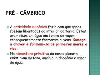 A   actividade vulcânica fazia com que gases
  fossem libertados do interior da terra. Estes
  eram ricos em água em forma de vapor,
  consequentemente formaram nuvens. Começa
  a chover e formam-se os primeiros mares e
  rios.
 Na atmosfera primitiva do nosso planeta,
  existiriam metano, amónia, hidrogénio e vapor
  de água.
 