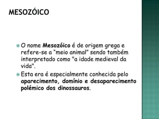 O   nome Mesozóico é de origem grega e
  refere-se a “meio animal” sendo também
  interpretado como "a idade medieval da
  vida".
 Esta era é especialmente conhecida pelo
  aparecimento, domínio e desaparecimento
  polémico dos dinossauros.
 